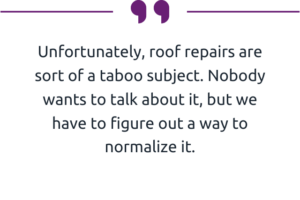 "Unfortunately, roof repairs are sort of a taboo subject. Nobody wants to talk about it, but we have to figure out a way to normalize it." 