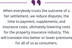 " When everybody trusts the outcome of a fair settlement, we reduce disputes, the time to payment, supplements, and insurance costs, ultimately lowering costs for the property insurance industry. This will translate into better or lower premiums for all of us as consumers." 